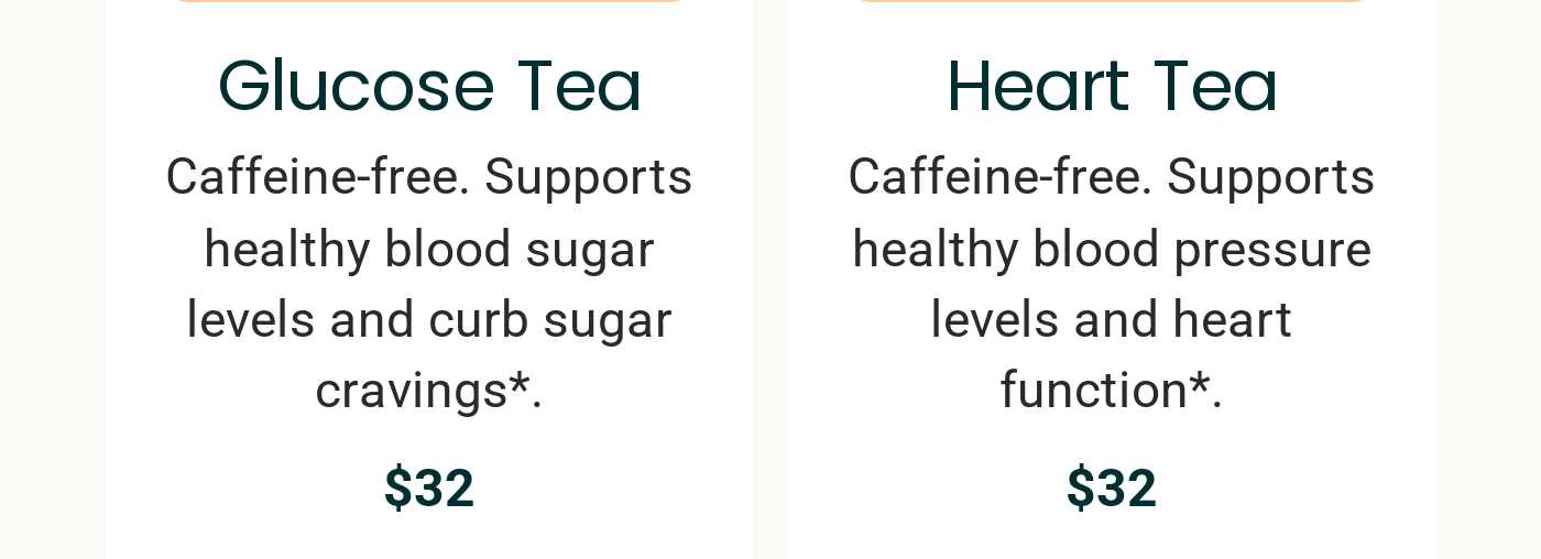 Glucose Tea: Caffeine-free, supports healthy blood sugar, $32. Heart Tea: Caffeine-free, supports healthy blood pressure, $32