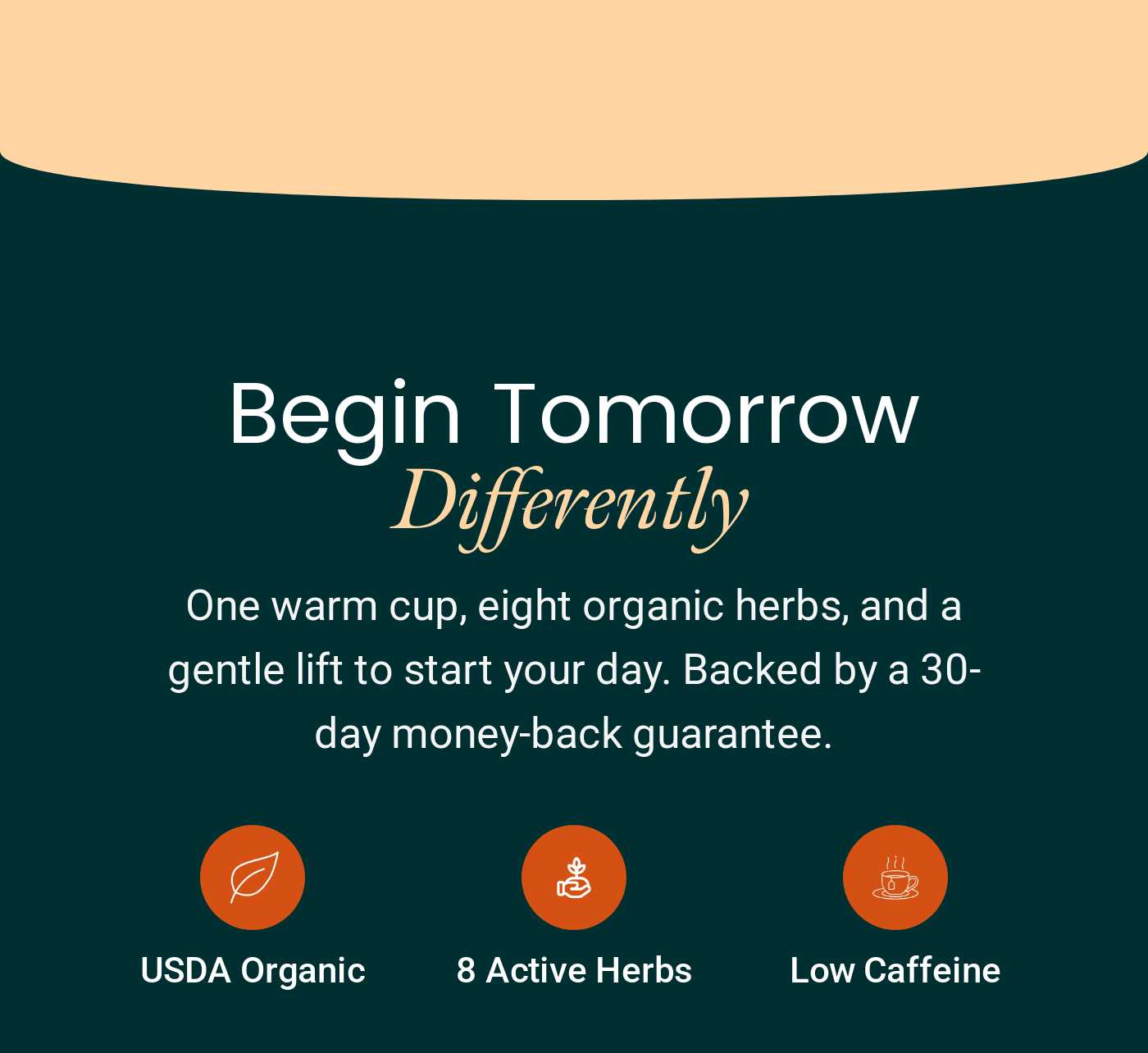 Begin Tomorrow Differently. Details: One warm cup, eight organic herbs, low caffeine. Backed by 30-day money-back guarantee.