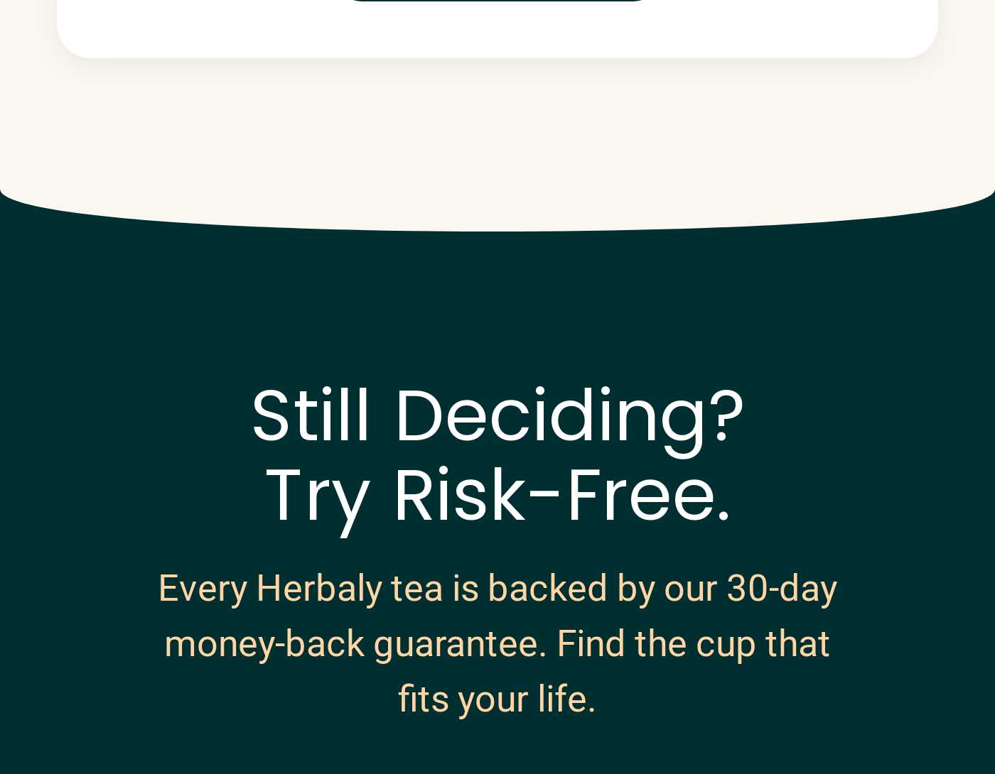 Still Deciding? Try Risk-Free. Every Herbaly tea is backed by our 30-day money-back guarantee. Find the cup that fits your li